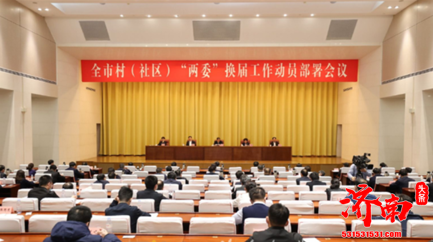 济南市村社区两委换届工作动员部署会议召开 按照中央决策部署 落实省委工作要求